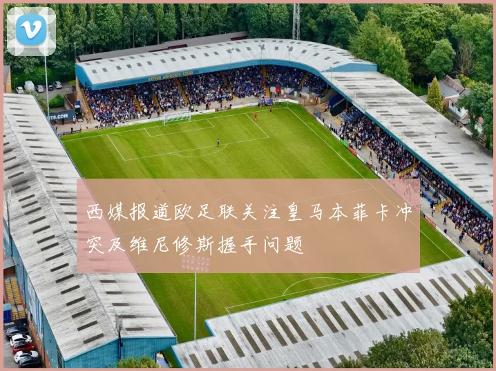 西媒报道欧足联关注皇马本菲卡冲突及维尼修斯握手问题
