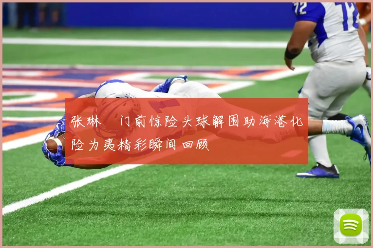 张琳芃门前惊险头球解围助海港化险为夷精彩瞬间回顾