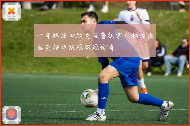 十年辉煌回顾克洛普执掌利物浦成就英超与欧冠双冠传奇