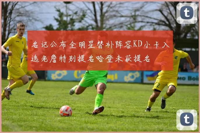 名记公布全明星替补阵容KD小卡入选老詹特别提名哈登未获提名