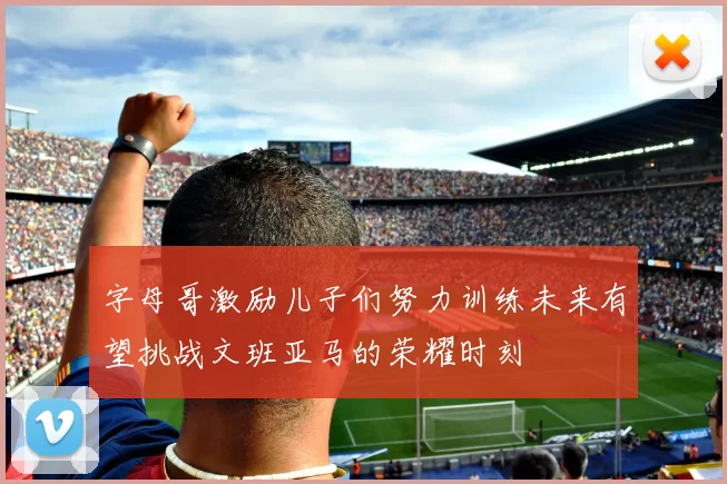 字母哥激励儿子们努力训练未来有望挑战文班亚马的荣耀时刻