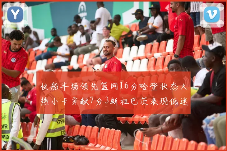 快船半场领先篮网16分哈登状态火热小卡贡献7分3断祖巴茨表现低迷