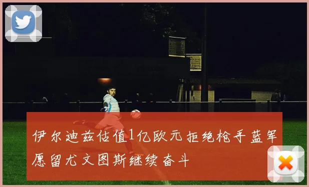 伊尔迪兹估值1亿欧元拒绝枪手蓝军愿留尤文图斯继续奋斗