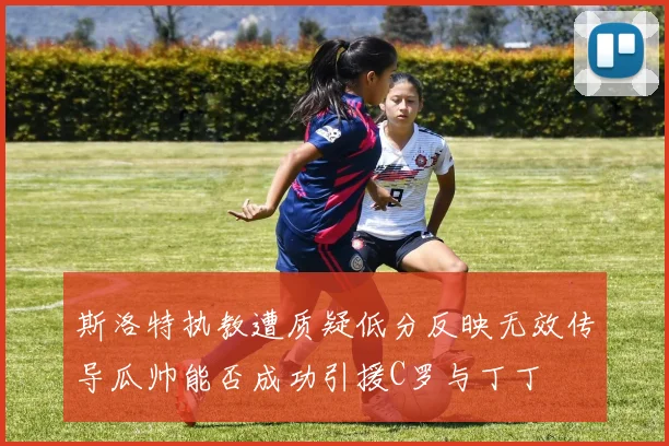 斯洛特执教遭质疑低分反映无效传导瓜帅能否成功引援C罗与丁丁