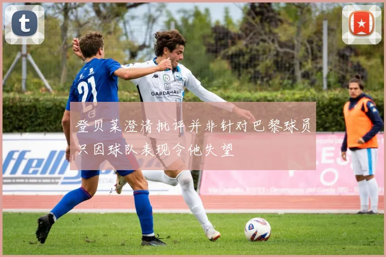 登贝莱澄清批评并非针对巴黎球员只因球队表现令他失望