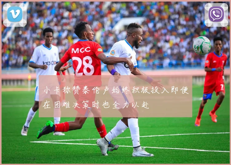 小卡称赞泰伦卢始终积极投入即便在困难决策时也全力以赴