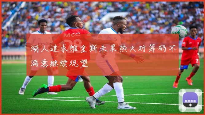 湖人追求维金斯未果热火对筹码不满意继续观望