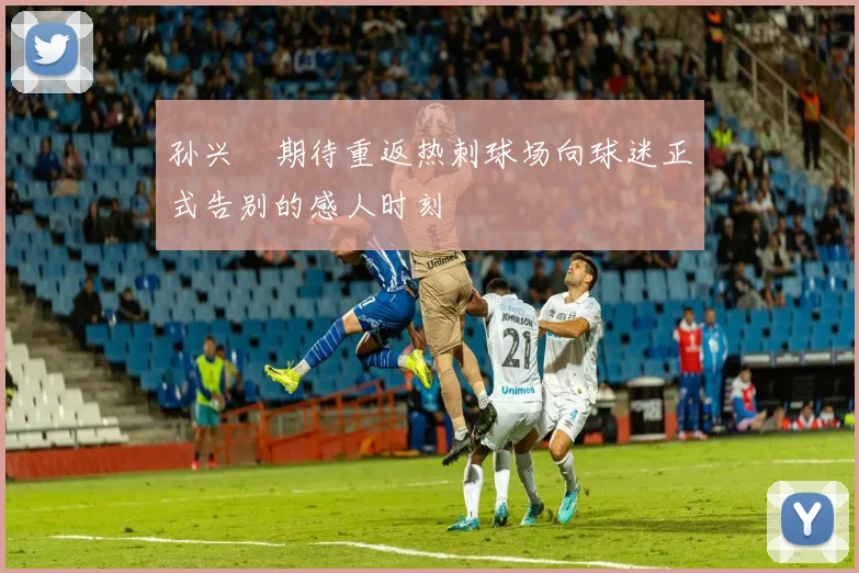 孙兴慜期待重返热刺球场向球迷正式告别的感人时刻