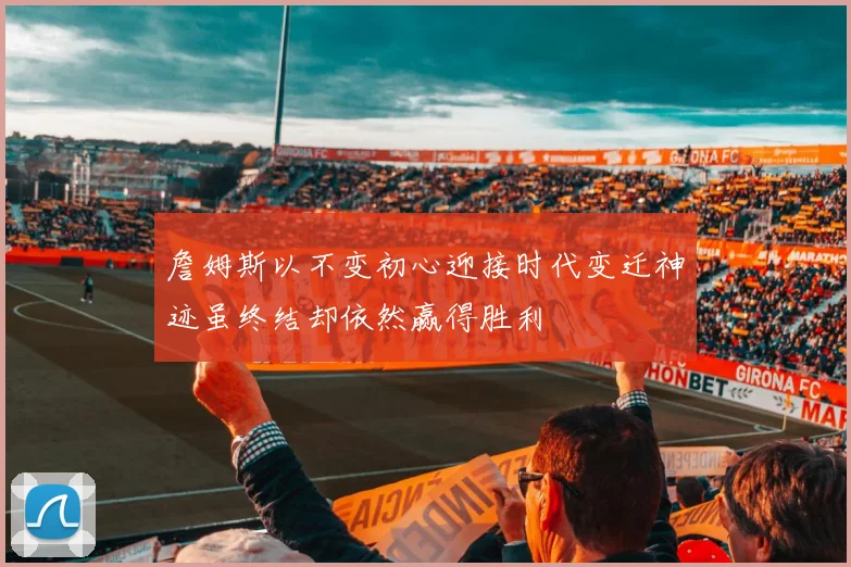 詹姆斯以不变初心迎接时代变迁神迹虽终结却依然赢得胜利