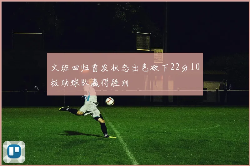 文班回归首发状态出色砍下22分10板助球队赢得胜利