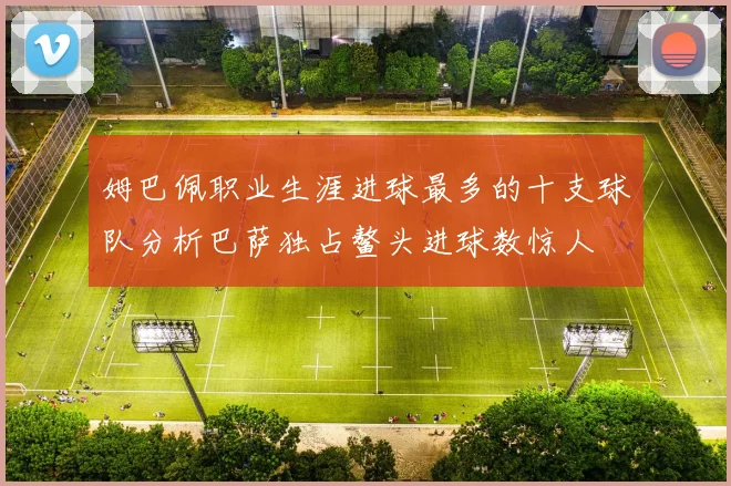 姆巴佩职业生涯进球最多的十支球队分析巴萨独占鳌头进球数惊人