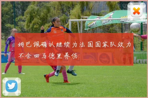 姆巴佩确认继续为法国国家队效力不会回马德里养伤