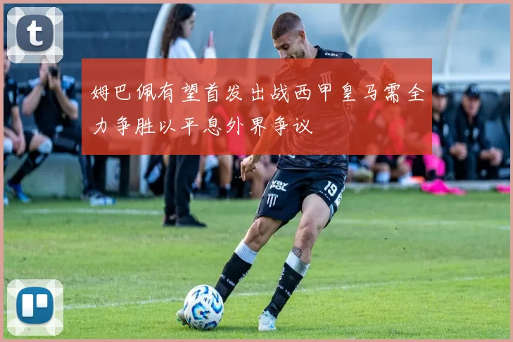姆巴佩有望首发出战西甲皇马需全力争胜以平息外界争议