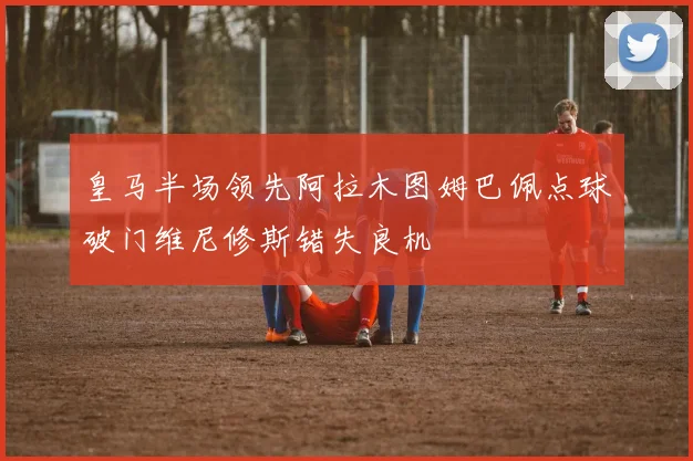 皇马半场领先阿拉木图姆巴佩点球破门维尼修斯错失良机