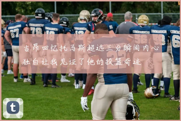吉昂回忆托马斯超远三分瞬间内心独白让我见证了他的投篮奇迹