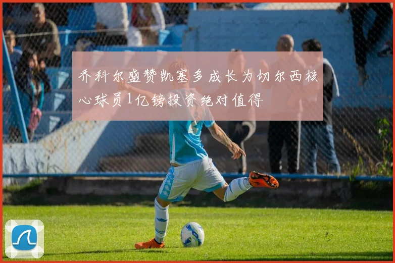 乔科尔盛赞凯塞多成长为切尔西核心球员1亿镑投资绝对值得