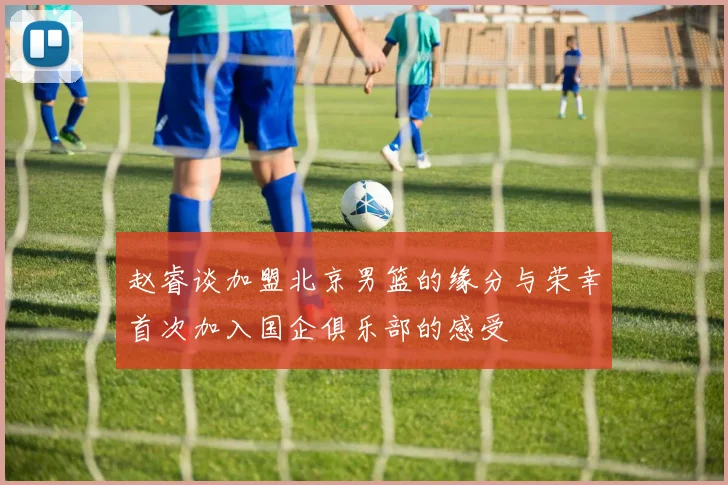赵睿谈加盟北京男篮的缘分与荣幸首次加入国企俱乐部的感受
