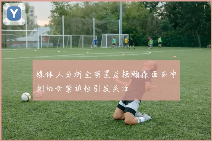 媒体人分析全明星后杨瀚森面临冲刺机会紧迫性引发关注