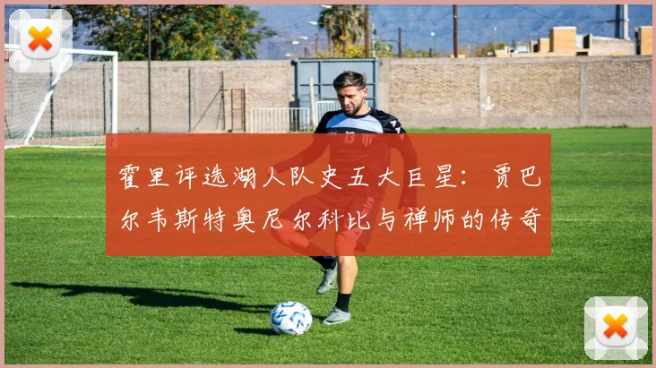 霍里评选湖人队史五大巨星：贾巴尔韦斯特奥尼尔科比与禅师的传奇之路