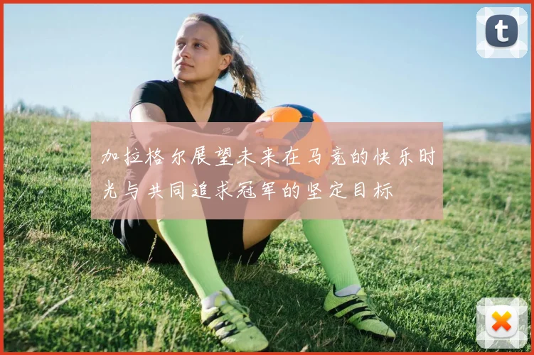 加拉格尔展望未来在马竞的快乐时光与共同追求冠军的坚定目标