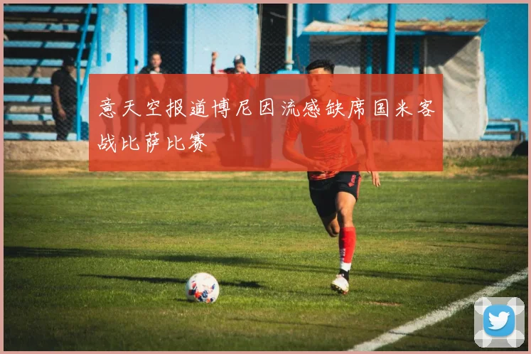 意天空报道博尼因流感缺席国米客战比萨比赛