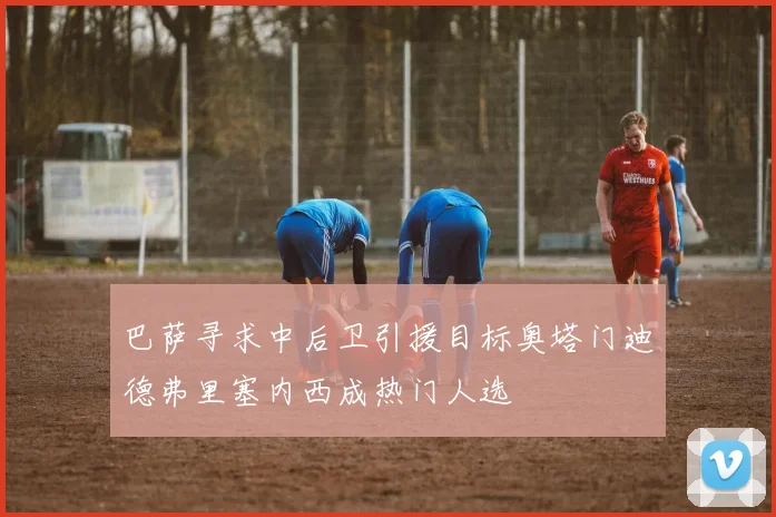 巴萨寻求中后卫引援目标奥塔门迪德弗里塞内西成热门人选