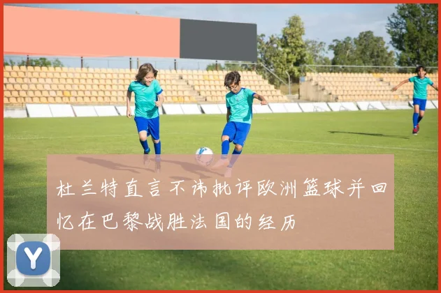 杜兰特直言不讳批评欧洲篮球并回忆在巴黎战胜法国的经历