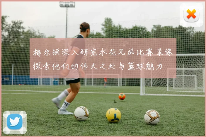 梅尔顿深入研究水花兄弟比赛录像探索他们的伟大之处与篮球魅力