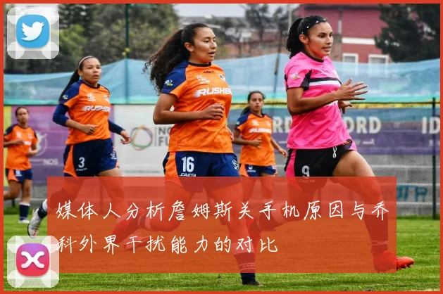 媒体人分析詹姆斯关手机原因与乔科外界干扰能力的对比