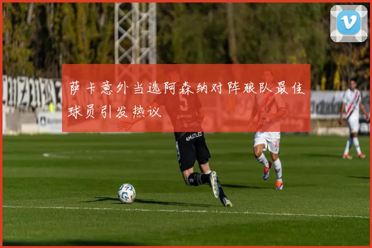 萨卡意外当选阿森纳对阵狼队最佳球员引发热议