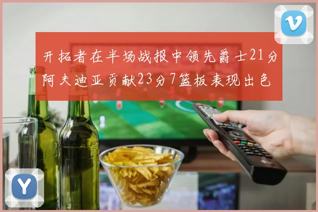 开拓者在半场战报中领先爵士21分阿夫迪亚贡献23分7篮板表现出色