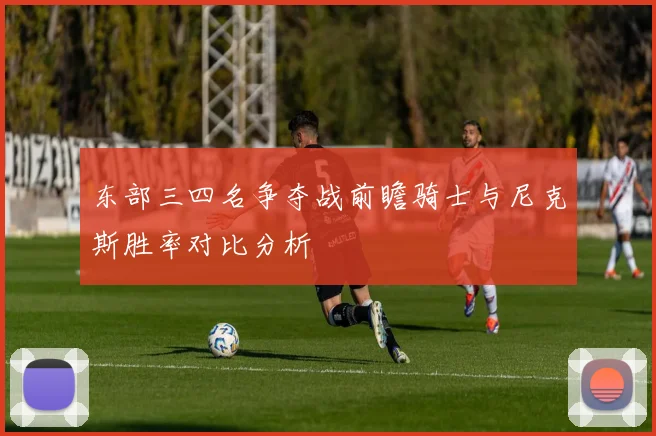 东部三四名争夺战前瞻骑士与尼克斯胜率对比分析