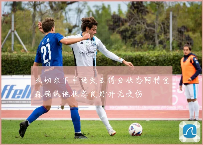 米切尔下半场失去得分状态阿特金森确认他状态良好并无受伤