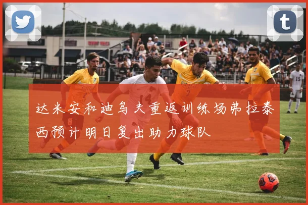 达米安和迪乌夫重返训练场弗拉泰西预计明日复出助力球队