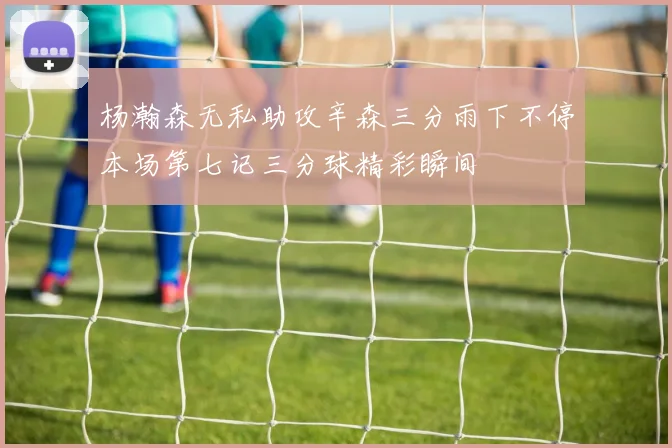 杨瀚森无私助攻辛森三分雨下不停本场第七记三分球精彩瞬间