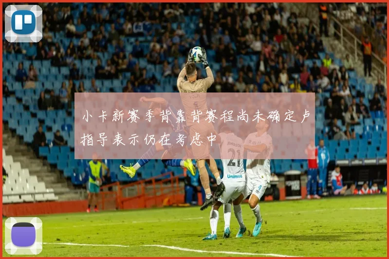 小卡新赛季背靠背赛程尚未确定卢指导表示仍在考虑中