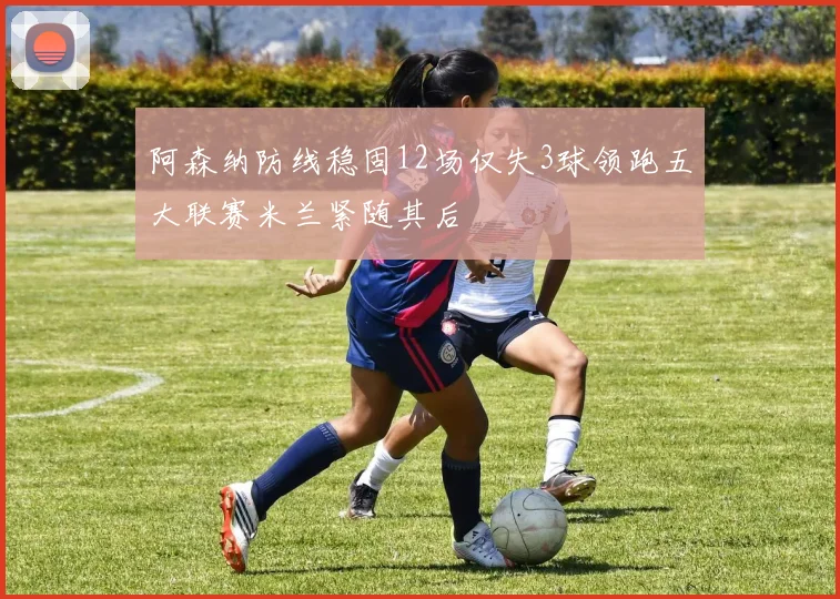 阿森纳防线稳固12场仅失3球领跑五大联赛米兰紧随其后